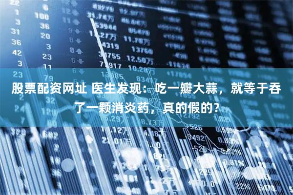 股票配资网址 医生发现：吃一瓣大蒜，就等于吞了一颗消炎药，真的假的？