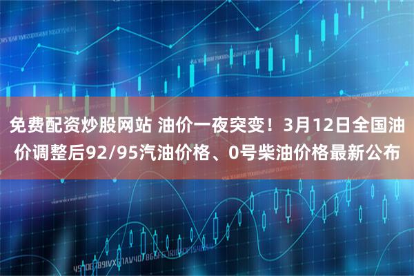 免费配资炒股网站 油价一夜突变！3月12日全国油价调整后92/95汽油价格、0号柴油价格最新公布