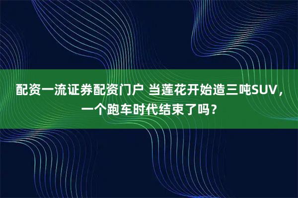 配资一流证券配资门户 当莲花开始造三吨SUV，一个跑车时代结束了吗？