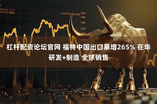 杠杆配资论坛官网 福特中国出口暴增265% 在华研发+制造 全球销售