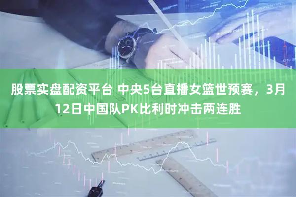 股票实盘配资平台 中央5台直播女篮世预赛，3月12日中国队PK比利时冲击两连胜