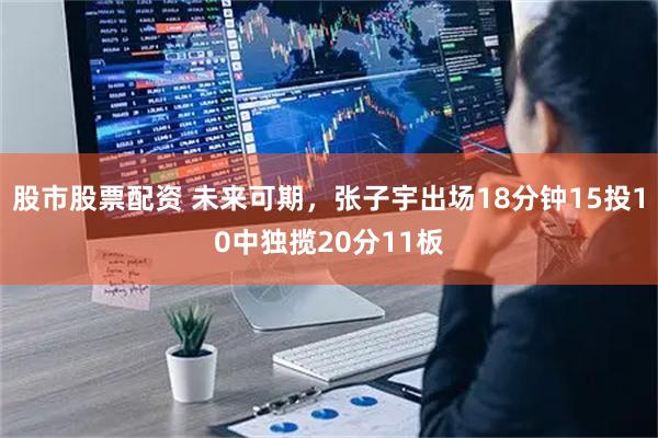 股市股票配资 未来可期，张子宇出场18分钟15投10中独揽20分11板