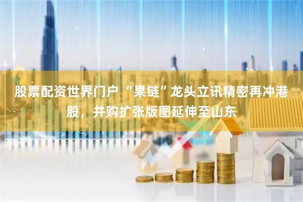 股票配资世界门户 “果链”龙头立讯精密再冲港股，并购扩张版图延伸至山东