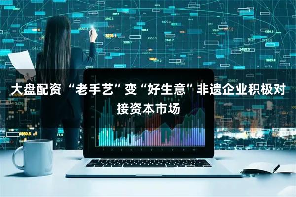 大盘配资 “老手艺”变“好生意”非遗企业积极对接资本市场