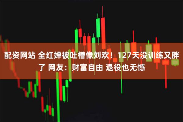 配资网站 全红婵被吐槽像刘欢！127天没训练又胖了 网友：财富自由 退役也无憾