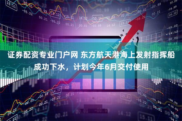 证券配资专业门户网 东方航天港海上发射指挥船成功下水，计划今年6月交付使用