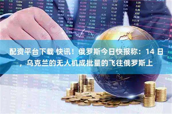 配资平台下载 快讯！俄罗斯今日快报称：14 日，乌克兰的无人机成批量的飞往俄罗斯上