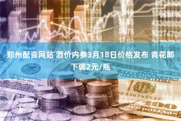 郑州配资网站 酒价内参3月18日价格发布 青花郎下调2元/瓶
