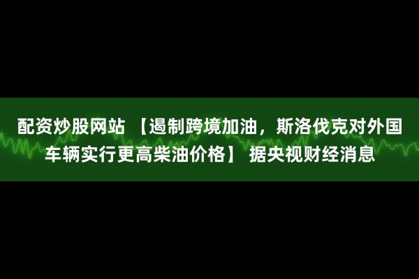 配资炒股网站 【遏制跨境加油，斯洛伐克对外国车辆实行更高柴油价格】 据央视财经消息