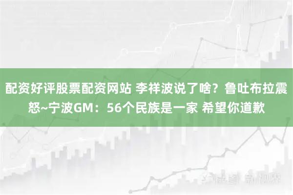 配资好评股票配资网站 李祥波说了啥？鲁吐布拉震怒~宁波GM：56个民族是一家 希望你道歉