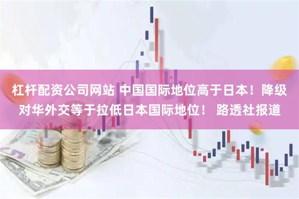 杠杆配资公司网站 中国国际地位高于日本！降级对华外交等于拉低日本国际地位！ 路透社报道