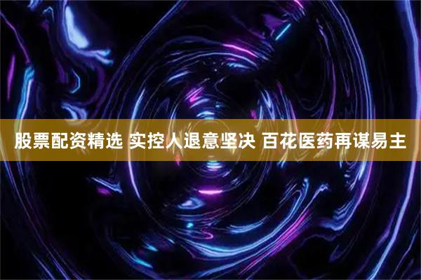 股票配资精选 实控人退意坚决 百花医药再谋易主