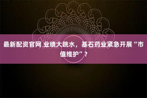 最新配资官网 业绩大跳水，基石药业紧急开展“市值维护”？