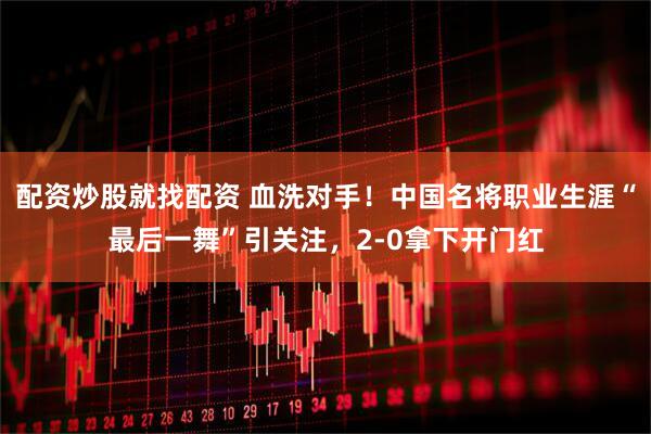 配资炒股就找配资 血洗对手！中国名将职业生涯“最后一舞”引关注，2-0拿下开门红