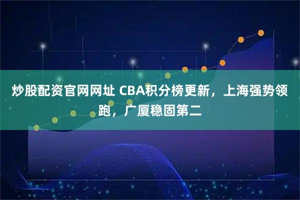 炒股配资官网网址 CBA积分榜更新，上海强势领跑，广厦稳固第二