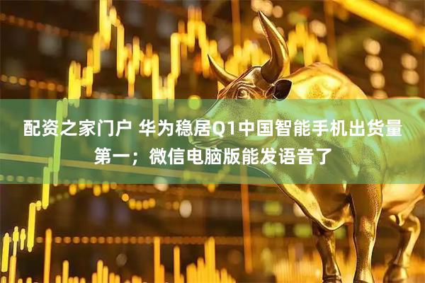 配资之家门户 华为稳居Q1中国智能手机出货量第一；微信电脑版能发语音了