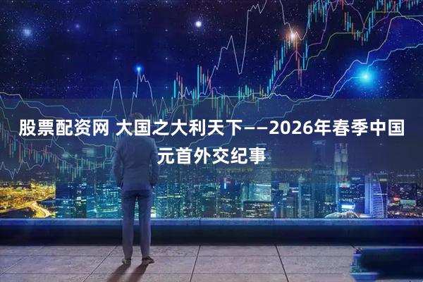 股票配资网 大国之大利天下——2026年春季中国元首外交纪事