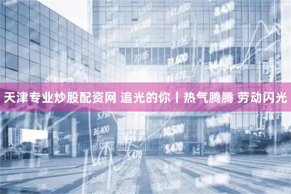 天津专业炒股配资网 追光的你丨热气腾腾 劳动闪光