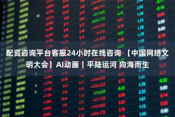 配资咨询平台客服24小时在线咨询 【中国网络文明大会】AI动画丨平陆运河 向海而生