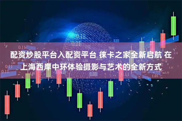配资炒股平台入配资平台 徕卡之家全新启航 在上海西岸中环体验摄影与艺术的全新方式